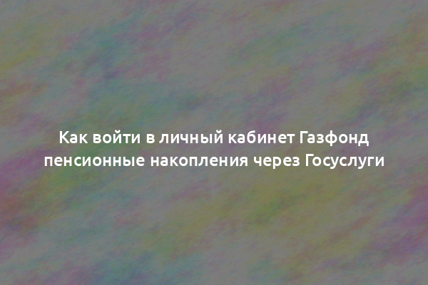 Как войти в личный кабинет Газфонд пенсионные накопления через Госуслуги